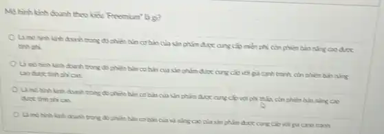 Mo hinh kinh doanh theo kiểu Freemium' là g?
Li mô hình kinh doanh trong có phiên bàn cơ bàn của sin phẩm được cung cấp miền phi còn phiên bin nàng cao drec
Enh phi.
Là mb hinh kinh doanh trong đó phiền bàn cobanciasin phẩm chọc cung cấp còn phien ban ning
ac
Là mo hinh kinh chanh trong đó phiên bàn cotinciasin với phi chắn còn phiên bàn nǎng cao
Là mo hinh kinh doanh trong đó phiến bàn cơ bàn của và nǎng cao của sin phẩm dưc cung các với giá cạnh tranh