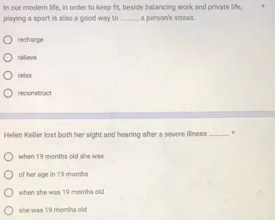 In our modern life in order to keep fit, beside balancing work and private life,
playing a sport is also a good way to __ a person's stress.
recharge
relieve
relax
reconstruct
Helen Keller lost both her sight and hearing after a severe illness __
when 19 months old she was
of her age in 19 months
when she was 19 months old
she was 19 months old