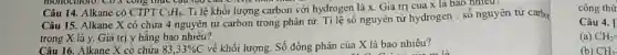 monochloro. CD X công thức . Câu tạo của
Câu 14. Alkane có CTPT C_(3)H_(8) Tỉ lệ khối lượng carbon với hydrogen là x. Giá trị của x là bao nhiêu?
Câu 15. Alkane X có chứa 4 nguyên tử carbon trong phân từ. Tỉ lệ số nguyên tủ hydrogen : số nguy en tứ carbo
trong X là y.Giá trị y bằng bao nhiêu?
Câu 16. Alkane X có chứa 83,33% C
về khối lượng. Số đồng phân của X là bao nhiêu?
công thứ
Câu 4.
(a) CH_(2)=
(b) CH_(3)-