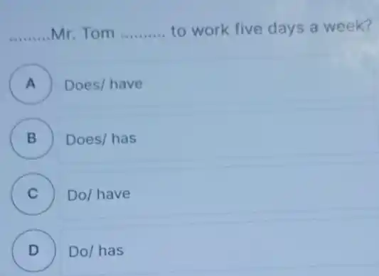 ..........Mr. Tom __ to work five days a week?
__
A )
Does/ have
B
B
Does/has
C )
Do/have
D )
Do/has