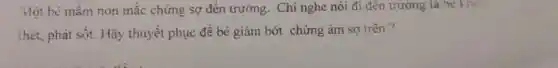 Một bé mẩm non mắc chứng sợ đến trường. Chi nghe nói đi đến trường là he know
thét, phát sốt. Hãy thuyết phục đề bé giảm bớt chứng ám sợ trên?