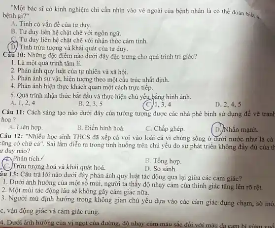 "Một bác sĩ có kinh nghiệm chi cần nhìn vào vẻ ngoài của bệnh nhân là có thể đoán biết a
bệnh gì?".
A. Tính có vấn để của tư duy.
B. Tư duy liên hệ chặt chẽ với ngôn ngữ.
C. Tư duy liên hệ chặt chẽ với nhận thức cảm tính.
(D) Tính trừu tượng và khái quát của tư duy.
Câu 10: Những đặc điểm nào dưới đây đặc trưng cho quá trình tri giác?
1. Là một quá trình tâm lí.
2. Phản ánh quy luật của tự nhiên và xã hội.
3. Phàn ánh sự vật, hiện tượng theo một câu trúc nhất định.
4. Phản ánh hiện thực khách quan một cách trực tiếp.
5. Quá trình nhận thức bắt đầu và thực hiện chủ yếu bằng hình ảnh.
A. 1,2,4
B. 2.3.5
C./1.3.4
Câu 11: Cách sáng tạo nào dưới đây của tưởng tượng được các nhà phê bình sử dụng đê vẽ trank
hoa?
A. Liên hợp.
B. Điền hình hoá.
C. Chắp ghép.
D.)Nhấn mạnh.
Câu 12: "Nhiều học sinh THCS đã xếp cá voi vào loài cá vì chúng sống ở đưới nước như là cá
:ũng có chữ cá ". Sai lầm diễn ra trong tình huống trên chủ yêu do sự phát triển không đầy đủ của tr
ur duy nào?
Phân tích.
C. Trừu tượng hoá và khái quát hoá
B. Tồng hợp.
D. So sánh.
âu 13: Câu trả lời nào dưới đây phản ánh quy luật tác động qua lại giữa các cảm giác?
1. Dưới ảnh hưởng của một sô mùi.người ta thây độ nhạy cảm của thính giác tǎng lên rõ rệt.
2. Một mùi tác động lâu sẽ không gây cảm giác nữa.
3. Người mù định hướng trong không gian chủ yếu dựa vào các cảm giác đụng chạm, sờ mó.
c, vận động giác và cảm giác rung.
4. Dưới ảnh hưởng của vị ngọt của đường, độ nhạy cảm màu sắc đối với màu da cam bi giảm xuố