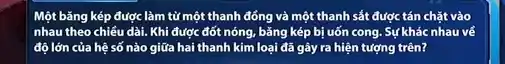 Một bǎng kép được làm tử một thanh đồng và một thanh sắt được tán chặt vào
nhau theo chiều dài.Khi được đốt nóng,bǎng kép bị uốn cong. Sự khác nhau về
độ lớn của hệ số nào giữa hai thanh kim loại đã gây ra hiện tượng trên?