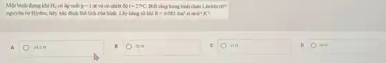 Một bình đựng khí H_(2) có áp suất p=1 at và có nhiệt độ t=27^circ C. Biết rằng trong bình chứa 1,6664times 10^24
nguyên tử Hydro, hãy xác định thể tích của bình. Lấy hằng số khí R=0.083dm^3 at mol^-1cdot K^-1
A
34,5 lít
36 lít
square 
69 lit