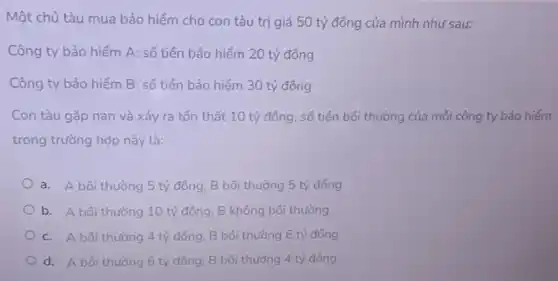 Một chủ tàu mua bảo hiểm cho con tàu trị giá 50 tỷ đồng của mình như sau:
Công ty bảo hiểm A: số tiền bảo hiểm 20 tỷ đồng
Công ty bảo hiểm B: số tiên bảo hiểm 30 tỷ đồng
Con tàu gặp nạn và xảy ra tổn thất 10 tỷ đồng số tiền bồi thường của mỗi công ty bảo hiếm
trong trường hợp này là:
a. A bôi thường 5 tỷ đồng, B bối thường 5 tỷ đồng
b. A bôi thường 10 tỷ đồng, B không bối thường
c. A bôi thường 4 tỷ đồng, B bồi thường 6 tỷ đồng
d. A bôi thường 6 tỷ đồng, B bối thường 4 tỷ đồng