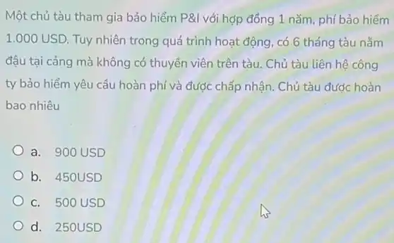 Một chủ tàu tham gia bảo hiểm P&l với hợp đồng 1 nǎm phí bảo hiểm
1.000USD Tuy nhiên trong quá trình hoạt động, có 6 tháng tàu nằm
đậu tại cảng mà không có thuyền viên trên tàu. Chủ tàu liên hệ công
ty bảo hiểm yêu cầu hoàn phí và được chấp nhận. Chủ tàu đước hoàn
bao nhiêu
a. 900 USD
b. 450USD
c. 500 USD
d. 250USD