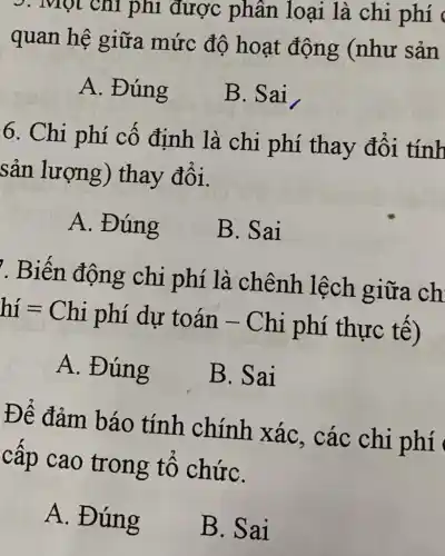 . Một chi phí được phân loại là chi phí
quan hệ giữa mức đô hoạt động (như sản
A. Đúng
B. Sai
6. Chi phí cố định là chi phí thay đổi tính
sản lượng)thay đổi.
A. Đúng
B. Sai
. Biến động chi phí là chênh lệch giữa ch
hí = Chi phí dự toán - Chi phí thực tế)
A. Đúng
B. Sai
Để đảm báo tính chính xác . các chi phí
cấp cao trong tô chứC.
A. Đúng
B.Sai