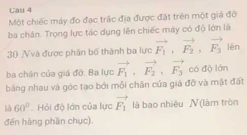 Một chiếc máy đo đạc trắc địa được đặt trên một giá đỡ
ba chân. Trọng lực tác dụng lên chiếc máy có độ lớn là
30 Nvà được phân bố thành ba lực
overrightarrow (F_(1)),overrightarrow (F_(2)),overrightarrow (F_(3)) lên
ba chân của giá đỡ. Ba lực
overrightarrow (F_(1)),overrightarrow (F_(2)),overrightarrow (F_(3)) có độ lớn
bằng nhau và góc tạo bởi mỗi chân của giá đỡ và mặt đất
là 60^circ  . Hỏi độ lớn của lực
overrightarrow (F_(1)) là bao nhiêu N(làm tròn
đến hàng phần chục).
Cau 4