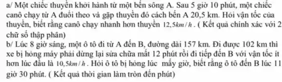 a/ Một chiếc thuyền khởi hành từ một t bến sông A.Sau 5 giờ 10 phút., một chiếc
can chay từ A đuô i theo và gặp thu yền đó các h bến A 205 km . Hỏi vận tốc của
thu vên.biết rằng can ô chạy nhan h hơn thu vên 12,5km/h . ( Kết quả chính xác với 2
chữ số thập phân)
b/ Lúc 8 giờ sáng . một ô tô đi tù A đết B . đường dài 15'7 km.Đi được 102 km thì
xe b i hong máy ph dừn dừng lạ i sửa chữ 1 mất 12 ph út rồi đi tiếp , đến B với vật tốc ít
hơn lúc : đầu là 10,5km/h . Hỏi ô tô bị hỏ ng lúc mấy giờ,biết rằn g ô tô đế n B lúc 11
giờ 30 phút . ( Kết au i thời gian làm trò 1 đết phút)