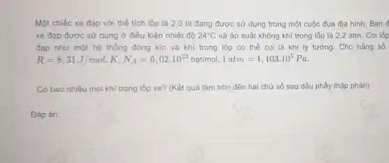 Một chiếc xe đạp với thể tích lốp là 2 ,0 lít đang được sử dụng trong một cuộc đua địa hình Ban đ
xe đạp được sử dụng ở điều kiện nhiệt đô 24^circ C và áp suất không khí trong lốp là 2,2 atm . Coi lốp
đạp như một hệ thống đóng kín và khí trong lốp có thể coi là khí lý tưởng . Cho hằng số
R=8,31J/mol.K,N_(A)=6,02cdot 10^23hatimol.1atm=1,103cdot 10^5Pa
Có bao nhiêu mol khí trong lốp xe? (Kết quả làm tròn đến hai chữ số sau dấu phẩy thập phân)
Đáp án: square