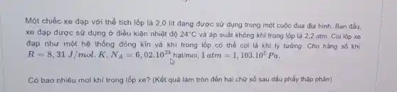 Một chiếc xe đạp với thể tích lốp là 2,0 lít đang được sử dụng trong một cuộc đua địa hình. Ban đầu,
xe đạp được sử dụng ở điều kiện nhiệt độ 24^circ C và áp suất không khí trong lốp là 2,2 atm. Coi lốp xe
đạp như một hệ thống đóng kín và khí trong lốp có thể coi là khí lý tưởng. Cho hằng số khí
R=8,31J/mol.K,N_(A)=6,02cdot 10^23rratmol,1atm=1,103cdot 10^5Pa
Có bao nhiêu mol khí trong lốp xe?(Kết quả làm tròn đến hai chữ số sau dấu phẩy thập phân)