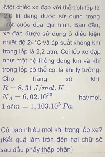 Một chiếc xe đạp với thể tích lốp là
2,0 lít đang được sử dụng trong
một cuộc đua địa hình.Ban đầu.
xe đạp được sử dụng ở điều kiện
nhiệt độ 24^circ C và áp suất không khí
trong lốp là 2.2 atm. Coi lốp xe đạp
như một hệ thống đóng kín và khí
trong lốp có thế coi là khí lý tưởng.
Cho	hằng	số	khí
R=8,31J/mol.K
N_(A)=6,02cdot 10^23 hat/mol
1atm=1,103.10^5Pa
Có bao nhiêu mol khí trong lốp xe?
(Kết quả làm tròn đến hai chữ số