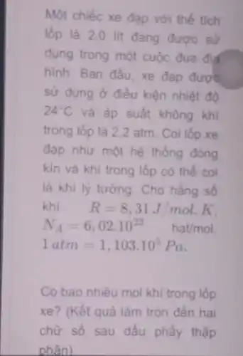 Một chiếc xe đạp với thể tích
lốp là 2.0 lit dang được sử
dụng trong một cuộc đua địa
hinh. Ban đầu, xe đạp được
sử dụng ở điều kiện nhiệt đô
24^circ C và áp suất không khí
trong lốp là 2 ,2 atm. Coi lốp xe
đạp như một hệ thống đóng
kín và khí trong lốp có thể coi
là khí lý tưởng. Cho hằng số
khí R=8,31J/mol.K
N_(A)=6,02cdot 10^23 hat/mol
1atm=1,103cdot 10^5Pa
Có bao nhiêu mol khi trong lốp
xe? (Kết quả làm tròn đến hai
chữ số sau dấu phẩy thập
phân)