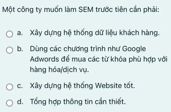 Một công ty muốn làm SEM trước tiên cần phải:
a. Xây dựng hệ thống dữ liêu khách hàng.
b. Dùng các chương trình như Google
Adwords để mua các từ khóa phù hớp , với
hàng hóa/dịch I vu.
c. Xây dựng hệ thống Website tốt.
d. Tổng hợp thông tin cần thiết.