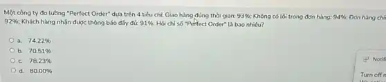 Một công ty đo lưỡng "Perfect Order" dựa trên 4 tiêu chí:Giao hàng đúng thời gian: 93% ; Không có lỗi trong đơn hàng: 94%  Đơn hàng chí
92%  Khách hàng nhận được thông báo đầy đủ: 91% . Hỏi chỉ số "Perfect Order" là bao nhiêu?
a. 74.22% 
b. 70.51% 
C. 78.23% 
d. 80.00% 
(1) Notif
Turn off n