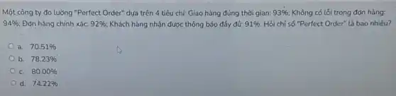 Một công ty đo lường "Perfect Order" dựa trên 4 tiêu chí:Giao hàng đúng thời gian: 93%  Không có lỗi trong đơn hàng:
94%  Đơn hàng chính xác: 92%  Khách hàng nhận được thông báo đầy đủ: 91% . Hỏi chỉ số "Perfect Order" là bao nhiêu?
a. 70.51% 
b. 78.23% 
C. 80.00% 
d. 74.22%