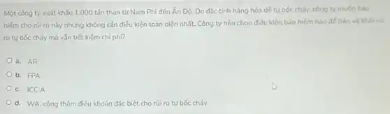 Một công ty xuất khấu 1.000 tấn than từ Nam Phi đến Ấn Độ. Do đặc tính hàng hóa dẻ tự bốc cháy, công ty muón bảo
hiếm cho rủi ro này nhưng không cần điều kiện toàn diện nhất. Công ty nên chọn điều kiện bảo hiếm nào đế bảo vô khói rúi
ro tự bốc cháy mà vắn tiết kiệm chi phí?
a. AR
b. FPA
c. ICCA
d. WA, cộng thêm điều khoản đặc biệt cho rủi ro tự bốc cháy