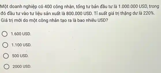 Một doanh nghiệp có 400 công nhân, tổng tư bản đầu tư là 1.000.000USD, trong
đó đầu tư vào tư liệu sản xuất là 800.000USD. Tỉ suất giá trị thặng dư là 220% 
Giá trị mới do một công nhân tạo ra là bao nhiêu USD?
1.600 USD
1.100 USD
500 USD.
2000 USD.