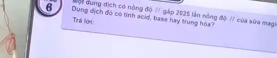 mọt dung dịch có nồng độ H gấp 2025 lần nồng độ H của sữa magi
Dung dịch đó có tính acid base hay trung hòa?
Trả lời: