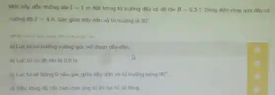 Một dây dẫn thẳng dài l=1m đặt trong từ trường đều có đô lớn B=0,3T. Dòng điện chạy qua dây có
cường độ I=4A . Góc giữa dây dẫn và từ trường là 30^circ 
(Nhấp vào ô màu vàng để chon đúng/sai)
a) Lực từ có hướng vuông góc với đoạn dây dẫn.
b) Lực từ có đô lớn là 0,6 N.
c) Lực từ sẽ bằng 0 nếu góc giữa dây dẫn và từ trường bằng 90^circ 
d) Nếu tǎng độ lớn của cảm ứng từ thì lực từ sẽ tǎng.