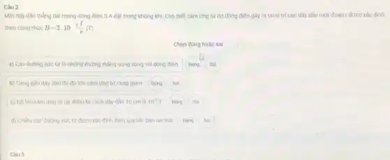 Một dây dân thẳng dài mang dòng điện 5 A đặt trong không khí. Cho biết cảm ứng từ do dòng điện gây ra tại vị trí các dây dân một đoạn r được xác định
theo công thức B=2.10^-7(I)/(r)(T)
Chọn đủng hoặc sai
a) Các đường sức từ là những đường thẳng song song với dòng điện. Đúng Sai
b) Càng gần dây dân thì độ lớn cảm ứng từ càng giảm Đúng Sai
c) Độ lớn cảm ứng từ tại điểm M cách dây dân 10 cm là 10^-5T. Đúng Sai
d) Chiều các đường sức từ được xác định theo quy tắc bàn tay trái. Đúng Sai