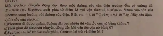 Một electron chuyển động dọc theo một đường sức của điện trường đều có cường độ
E=364V/m . Electron xuất phát từ điểm M với vận tốc v=1,6cdot 10^6m/s . Vecto vận tốc của
electron cùng hướng với đường sức điện. Biết e=-1,6cdot 10^-19C và m_(e)=9,1cdot 10^-31kg . Hãy xác định
a)Gia tốc của electon.
b)Electron đi được quãng đường dài bao nhiêu thì vận tốc của nó bằng không ?
c)Thời gian đê electron chuyển động đến khi vận tốc của nó bằng 0?
d)Sau bao lâu kê từ lúc xuất phát,electron lại trở về điểm M ?