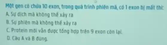 Một gen có chứa 10 exon, trong quá trình phiên mà có 1 exon bị mất thi:
A. Su dịch mà không thể xảy ra
B. Sự phiên mà không thể xảy ra
C. Protein mới vẳn được tổng hợp trên 9 exon còn lại.
D. Câu A và B đúng.