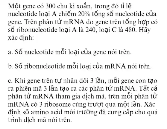 Một gene có 300 chu kì xoắn, trong đó tỉ lệ
nucleotide loại A chiếm 20%  tổng số nucleotide : của
gene. Trên phân tử mRNA do gene trên tổng hợp có
số ribonucleotide : loại A là 240 , loại C là 480. Hãy
xác định:
a. Số nucleotide mỗi loại của gene nói trên.
b. Số ribonucleotide mỗi loai của mRNA nói trên.
c. Khi gene trên tư nhân đôi 3 lần, mỗi gene con tao
ra phiên mã 3 lần tao ra các phân tử mRNA 1. Tất cả
phân tử mRNA tham gia dịch mã , trên mỗi phân tử
mRNA có 3 ribosome cùng trượt qua một lần . Xác
định số amino acid môi trường đã cung cấp cho quá
trình dịch mã nói trên.