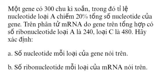 Một gene có 300 chu kì xoắn, trong đó tỉ lệ
nucleotide loại A chiếm 20%  tổng số nucleotide : của
gene. Trên phân tử mRNA do gene trên tổng hợp có
số ribonucleotide loại A là 240 . loại C là 480 . Hãy
xác định:
a. Số nucleotide mỗi loại của gene nói trên.
b. Số ribonucleotide mỗi loại của mRNA nói trên.