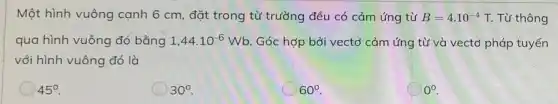 Một hình vuông cạnh 6 cm, đặt trong từ trường đều có cảm ứng từ B=4.10^-4 T. Từ thông
qua hình vuông đó bằng 1,44cdot 10^-6Wb Góc hợp bởi vectơ cảm ứng từ và vectơ pháp tuyến
với hình vuông đó là
45^circ 
) 30^circ 
60^circ 
0^circ