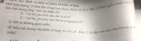 Một hộp đựng 15 tấm thẻ cùng loại được đánh số từ 1 đến 15 Rút
4 z. Xác định và đếm số phần tử biến cố hợp.
tấm thẻ trong hộp.Xét các biến cố:
E: "Số thẻ ghi trên tấm thẻ là số le''
F : "Số thẻ ghi trên tấm thẻ là số nguyên tố"
(1) Mô tả không gian mẫu.
(2) Nêu nội dung của biến cố hợp
mẫu?
G=Ecup F
. Hỏi G là tập con nào của không gian