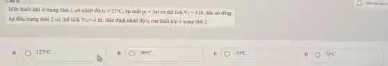 Một khối khí ở trạng thái 1 có nhiệt độ t_(1)=27^circ C áp suất p_(1)=3at và thể tích V_(1)=3lacute (i)t, dǎn nở đẳng
áp đến trạng thái 2 có thể tích V_(2)=4lacute (i)t. Xác định nhiệt độ t2 của khối khí ở trạng thái 2.
A
127^circ C
B
36^circ C
-73^circ C
D
73^circ C