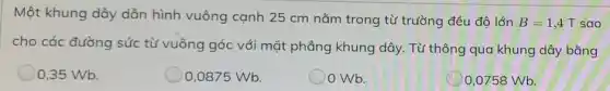 Một khung dây dẫn hình vuông cạnh 25 cm nằm trong từ trường đều độ lớn
B=1,4T sao
cho các đường sức từ vuông góc với mặt phẳng khung dây.Từ thông qua khung dây bằng
0,35 Wb.
0,0875 Wb.
Wb.
0,0758 Wb.