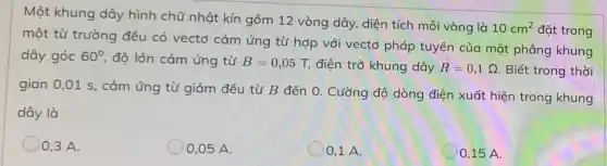 Một khung dây hình chữ nhật kín gồm 12 vòng dây, diện tích mỗi vòng là
10cm^2 đặt trong
một từ trường đều có vectơ cảm ứng từ hợp với vectơ pháp tuyến của mặt phẳng khung
dây góc 60^circ  độ lớn cảm ứng từ B=0,05T, điện trở khung dây R=0,1Omega  Biết trong thời
gian 0,01 s, cảm ứng từ giảm đều từ B đến 0.Cường độ dòng điện xuất hiện trong khung
dây là
0,3 A.
0,05 A.
0.1 A.
0,15 A.