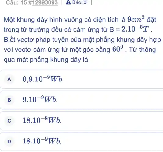 Một khung dây hình vuông có diện tích là 9cm^2 đặt
trong từ trường đều có cảm ứng từ B=2.10^-5T
Biết vectơ pháp tuyến của mặt phẳng khung dây hợp
với vectơ cảm ứng từ một góc : bằng 60^0 . Từ thông
qua mặt phẳng khung dây là
A 0,9cdot 10^-9Wb
B 9.10^-9Wb
C 18.10^-8Wb
D 18.10^-9Wb