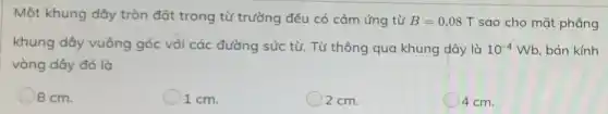 Một khung dây tròn đặt trong từ trường đều có cảm ứng từ B=0,08T sao cho mặt phẳng
khung dây vuông góc với các đường sức từ. Từ thông qua khung dây là 10^-4Wb bán kính
vòng dây đó là
8 cm.
1 cm.
2 cm.
4 cm.