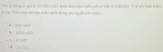 Một lô hàng có giá tri 10.000USD được mua bảo hiếm với số tiến 8.000USD Tỉ lệ phí bảo hiếm
0.1%  . Tính mức phí bảo hiểm phải đóng cho người bảo hiếm
a. 800 USD
b. 1000 USD
c. 8USD
d. 10 USD