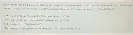 Một lô hàng đã hoàn thành việc dõ hàng khỏi tàu biến tại cảng dõ hàng cuối cùng vào ngày 1/5/2024 Tuy nhiên do sai sót trong vấn đế khai bác
hải quan, lô hàng bị giữ lại đến ngày 1/7/2024 vǎn chưa được lấy ra khỏi cảng. Trường hợp này, chủ hàng làm gì là tốt nhất:
a. Từbó lô hàng để nhận được bối thường tốn thất toàn bộ ước tính
b. Không cần làm gì vì hiệu lực bảo hiếm đến cuối nǎm mới hết hạn
c. Mua một hợp đồng bảo hiếm mới
d. Thông báo cho người bảo hiểm biết về việc xảy ra và trả thêm phí bảo hiểm, nếu có