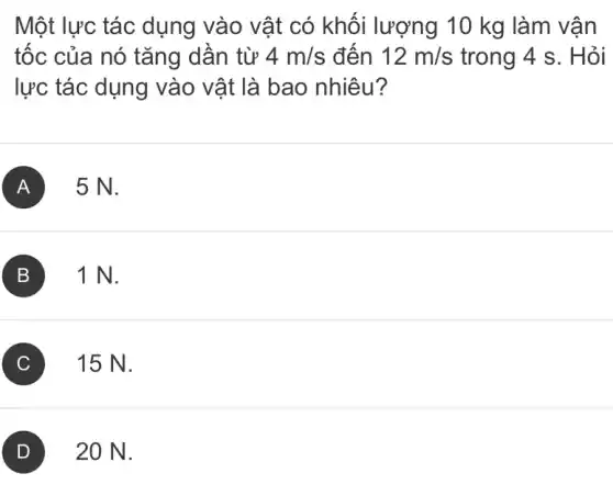 Một lực tác dụng vào vật có khối lượng 10 kg làm vận
tốc của nó tǎng dần từ 4m/s đến 12m/s trong 4 s. Hỏi
lực tác dụng vào vật là bao nhiêu?
A 5N.
B 1 N. B
C 15 N.
D 20 N.