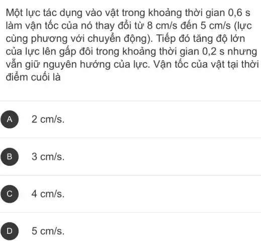 Một lực tác dụng vào vật trong khoảng thời gian 0,6 s
làm vận tốc của nó thay đổi từ 8cm/s đến 5cm/s (lực
cùng phương với chuyển động). Tiếp đó tǎng độ lớn
của lực lên gấp đôi trong khoảng thời gian 0,2 s nhưng
vẫn giữ nguyên hướng của lực . Vận tốc của vật tai thời
điểm cuối là
A 2cm/s
B 3cm/s
C 4cm/s C