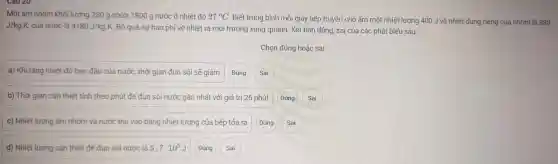 Một ấm nhôn khôi lượng 230 g chứa 1800 g nước ở nhiệt độ 27^circ C Biết trung bìn mỗi giây bếp truyền cr 10 ấm một nhiệt lượng 1400 J và r hiệt dung riên g của nhôm là 880
J/kgcdot K, của nước là 4180J/kg.K Bỏ qua sự hao ph i về nhiệt ra mô i trường xung quanh. Xét tính đúng.sai của các phát biểu sau:
Chọn đún g hoặc sai
a) Khi tǎng nhiêt đô ba n đầu của nước, thời gian đun số i sẽ giảm Đúng Sai
b) Thời gian cần thiết tính theo phút để đ un sôi nước gần n hất với giá trị 26 phút
c) Nhiê t lượng ấm nhôm và nư c thu vào bằng nhiệt lư ợng của bếp tỏa ra
Đúng
Sai
d) Nhiệ t lượng cần thiết để đun sôi nước là 5,7cdot 10^5 J
Sai