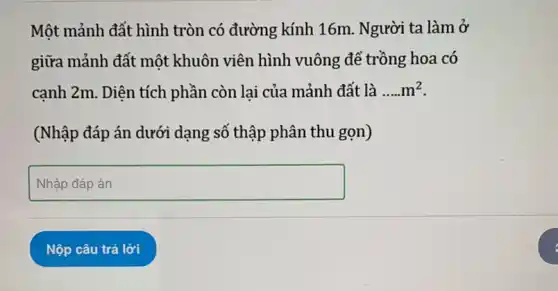 Một mảnh đất hình tròn có đường kính 16m. Người ta làm ở
giữa mảnh đất một khuôn viên hình vuông để trồng hoa có
cạnh 2m. Diện tích phần còn lại của mảnh đất là __ m^2
(Nhập đáp án dưới dạng số thập phân thu gọn)
square