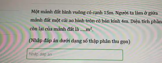 Một mảnh đất hình vuông có cạnh 15m. Người ta làm ở giữa
mảnh đất một cái ao hình tròn có bán kính 4m . Diện tích phần
còn lai của mảnh đất là __ m^2
(Nhập đáp án dưới dạng số thập phân thu gọn)
square