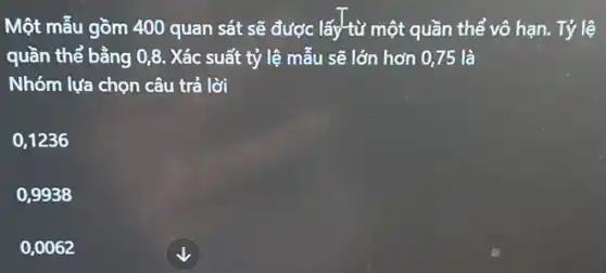 Một mẫu gồm 400 quan sát sẽ được lấy*từ một quần thể vô hạn. Tỷ lệ
quần thể bằng 0,8 . Xác suất tỷ lệ mẫu sẽ lớn hơn 0,75 là
Nhóm lựa chọn câu trả lời
0,1236
0,9938
0,0062