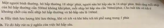 Một người bình thường, hô hấp thường 18nhip/phacute (u)t người nàu hô hấp sâu là 14nhunderset (.)(i)p/phacute (u)t. Biết rằng mỗi nhịp
của hô hấp thường cần 500ml không khacute (i)/phacute (u)t mỗi nhịp hô hấp sâu cần 700ml/phacute (u)t Cho biết khí vô ích ở
khoảng chết của mỗi nhịp hô hấp thường và hô hấp sâu là 160ml.
a. Hãy tinh lưu lượng khí lưu thông , khí vô ích và khí hữu ích tới phế nang trong 1 phút
b. Từ đó hãy rút ra ý nghĩa của việc hô hấp sâu.
