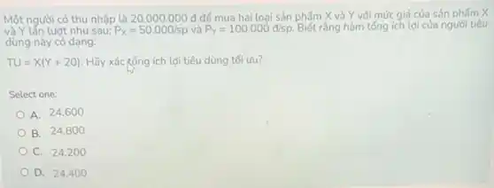 Một người có thu nhập là 20.000.000 đ để mua hai loại sản phẩm X và Y với mức giá của sản phẩm X
và Y lần lượt như sau: P_(x)=50.000/sp P_(Y)=100.000d/sp. Biết rằng hàm tổng ích lợi của người tiêu
dùng này có dạng:
TU=X(Y+20) Hãy xác tổng ích lợi tiêu dùng tối uru?
Select one:
A. 24.6 oo
B. 24.8 oo
C. 24.2 oo
D. 24.4 oo