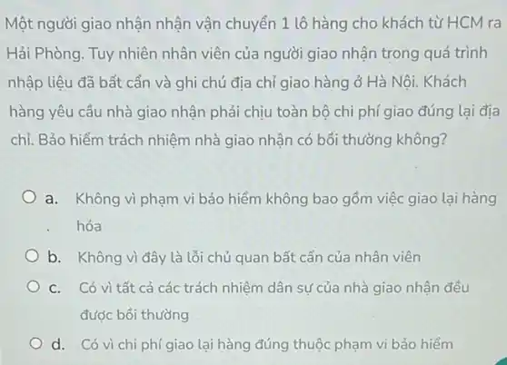 Một người giao nhận nhận vận chuyển 1 lô hàng cho khách từ HCM ra
Hải Phòng. Tuy nhiên nhân viên của người giao nhận trong quá trình
nhập liệu đã bất cần và ghi chú địa chỉ giao hàng ở Hà Nôi. Khách
hàng yêu cầu nhà giao nhận phải chịu toàn bộ chi phí giao đúng lại địa
chỉ. Bảo hiểm trách nhiệm nhà giao nhận có bồi thường không?
a. Không vì phạm vi bảo hiểm không bao gồm việc giao lại hàng
hóa
b. Không vì đây là lỗi chủ quan bất cẩn của nhân viên
C. Có vì tất cả các trách nhiệm dân sự của nhà giao nhận đều
được bồi thường
d. Có vì chi phí giao lại hàng đúng thuộc phạm vi bảo hiểm