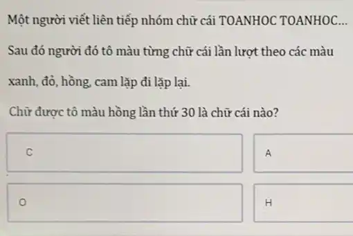 Một người viết liên tiếp nhóm chữ cái TOANHOC TOANHOC __
Sau đó người đó tô màu từng chữ cái lần lượt theo các màu
xanh, đỏ, hồng, cam lặp đi lặp lại.
Chữ được tô màu hồng lần thứ 30 là chữ cái nào?
square 
square  .
H