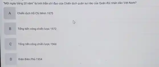 "Một ngày bằng 20 nǎm"là tinh thần chỉ đạo của Chiến dịch quân sự nào của Quân đội nhân dân Việt Nam?
A
Chiến dịch Hồ Chí Minh 1975
B
B Tống tiến công chiến lược 1972
C
Tổng tiến công chiến lược 1968
D
Điện Biên Phủ 1954