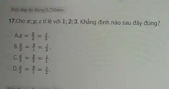 Một đáp án đúng o 25Điểm
17.Cho x;y; z tỉ lệ với 1; 2; 3 . Khẳng định nào sau đây đúng?
A x=(y)/(2)=(z)/(3)
B. (x)/(2)=(y)/(1)=(z)/(3)
C. (x)/(3)=(y)/(2)=(z)/(1)
D. (x)/(3)=(y)/(1)=(z)/(2)